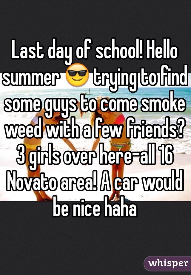 Last day of school! Hello summer 😎 trying to find some guys to come smoke weed with a few friends? 3 girls over here-all 16 Novato area! A car would be nice haha 
