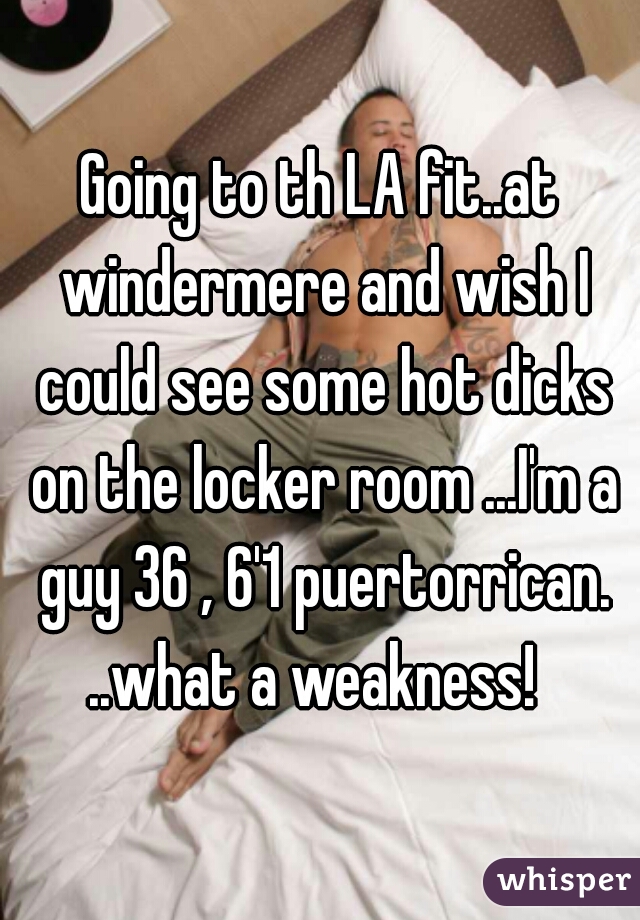 Going to th LA fit..at windermere and wish I could see some hot dicks on the locker room ...I'm a guy 36 , 6'1 puertorrican. ..what a weakness!  
