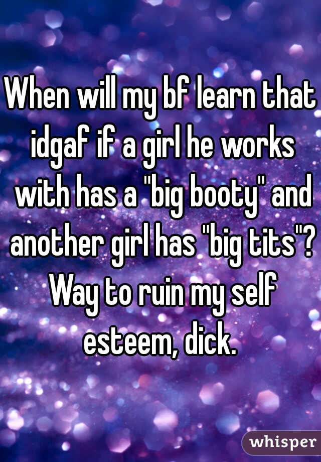 When will my bf learn that idgaf if a girl he works with has a "big booty" and another girl has "big tits"? Way to ruin my self esteem, dick. 