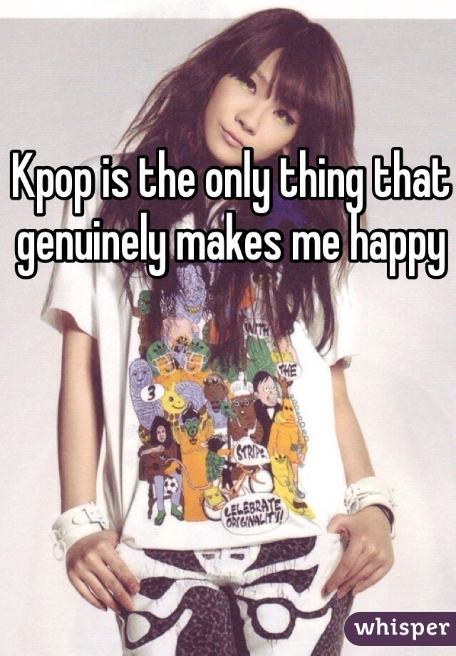 Kpop is the only thing that genuinely makes me happy 