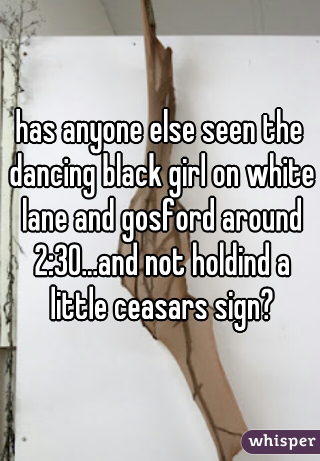has anyone else seen the dancing black girl on white lane and gosford around 2:30...and not holdind a little ceasars sign?