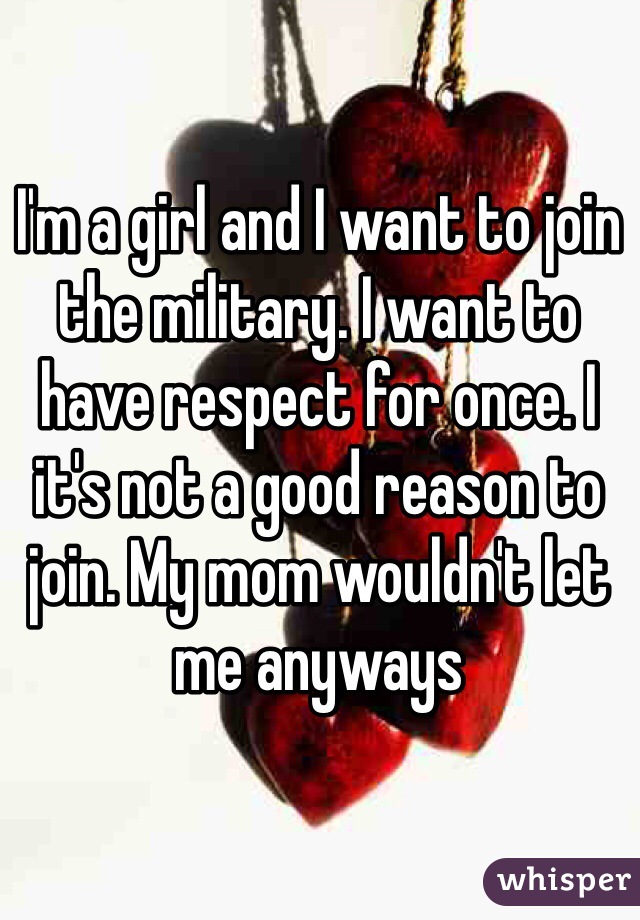 I'm a girl and I want to join the military. I want to have respect for once. I it's not a good reason to join. My mom wouldn't let me anyways