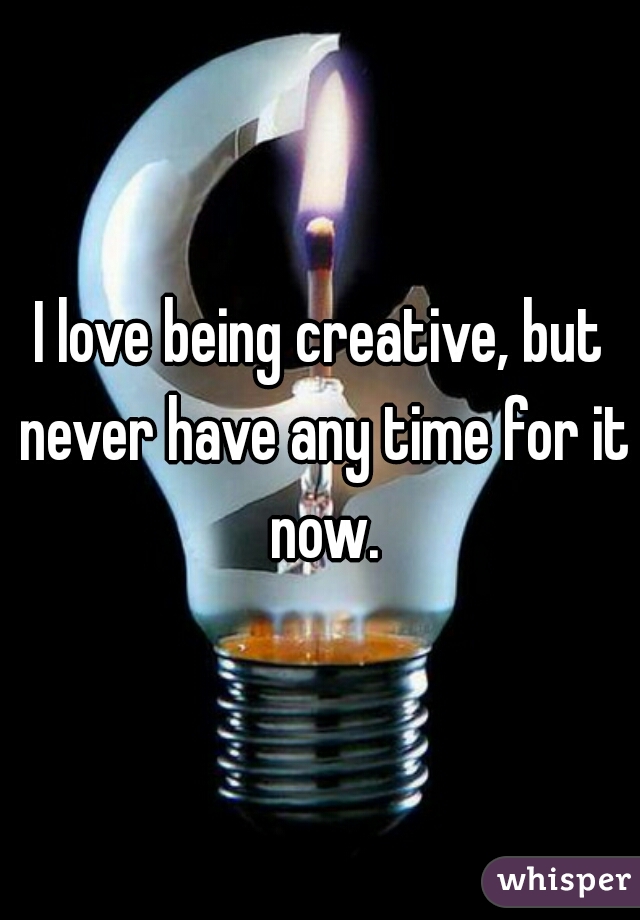 I love being creative, but never have any time for it now.