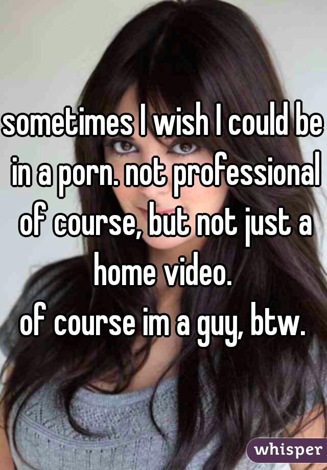 sometimes I wish I could be in a porn. not professional of course, but not just a home video. 

of course im a guy, btw.