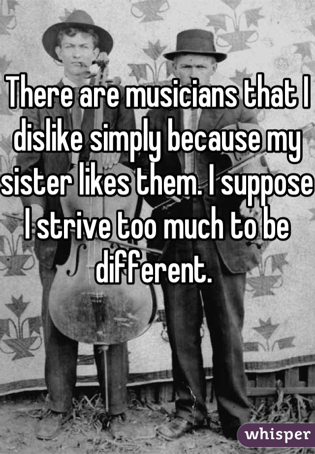 There are musicians that I dislike simply because my sister likes them. I suppose I strive too much to be different. 