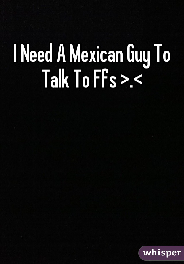 I Need A Mexican Guy To Talk To Ffs >.<