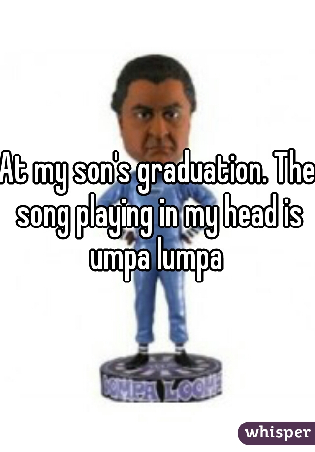 At my son's graduation. The song playing in my head is umpa lumpa 