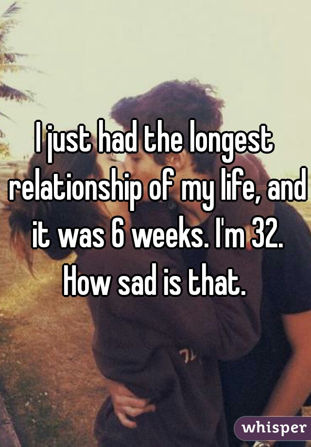 I just had the longest relationship of my life, and it was 6 weeks. I'm 32. How sad is that. 