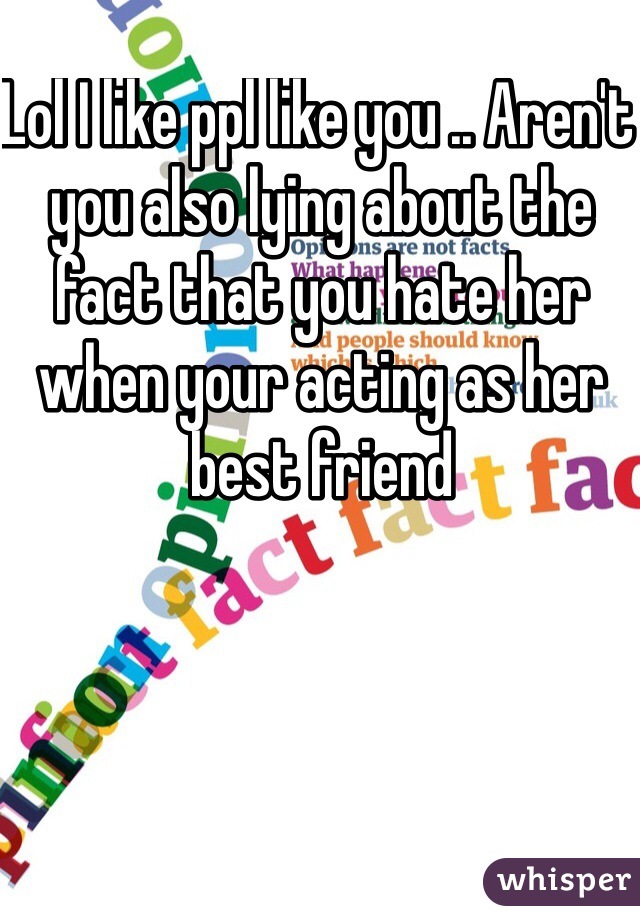 Lol I like ppl like you .. Aren't you also lying about the fact that you hate her when your acting as her best friend 