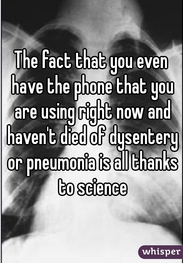 The fact that you even have the phone that you are using right now and haven't died of dysentery or pneumonia is all thanks to science