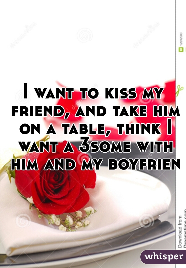 I want to kiss my friend, and take him on a table, think I want a 3some with him and my boyfriend