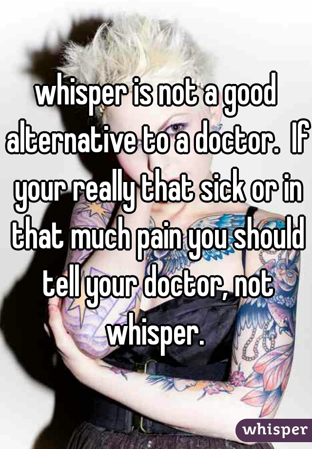 whisper is not a good alternative to a doctor.  If your really that sick or in that much pain you should tell your doctor, not whisper. 