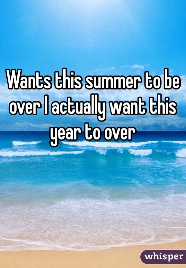 Wants this summer to be over I actually want this year to over