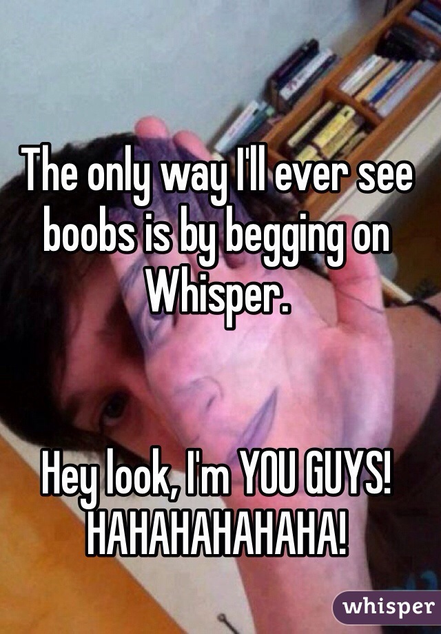 The only way I'll ever see boobs is by begging on Whisper. 


Hey look, I'm YOU GUYS! HAHAHAHAHAHA! 
