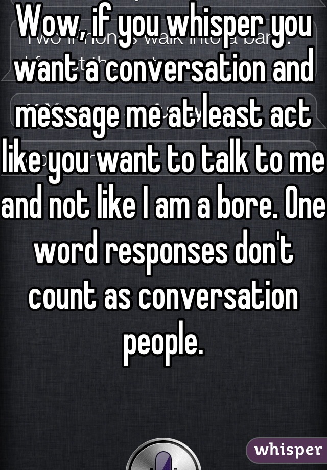 Wow, if you whisper you want a conversation and message me at least act like you want to talk to me and not like I am a bore. One word responses don't count as conversation people.
