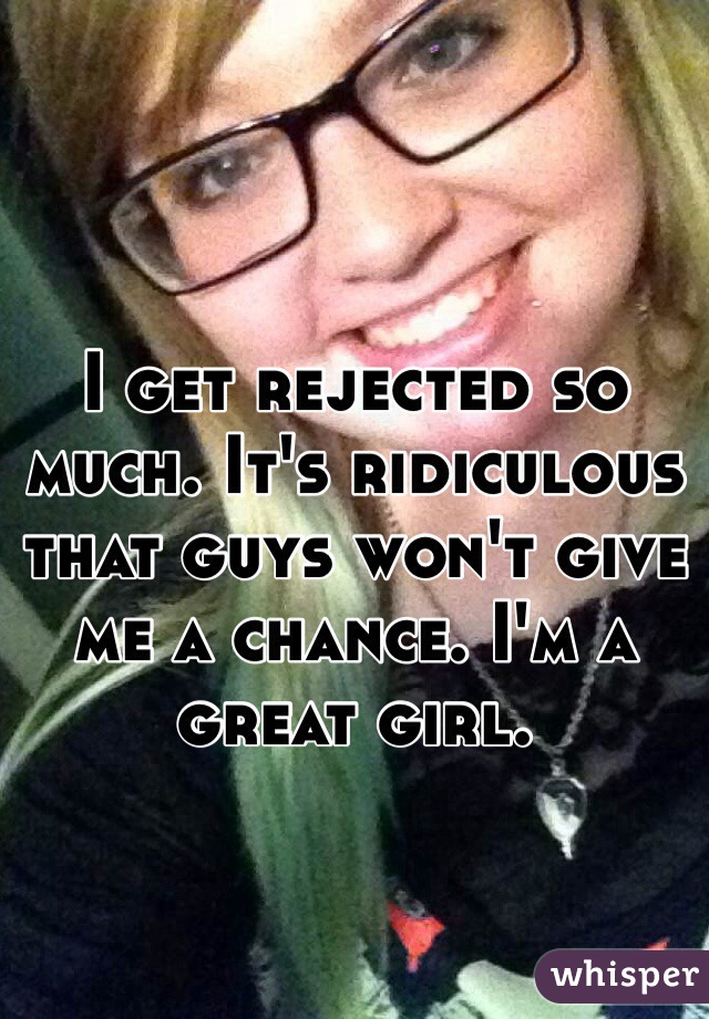 I get rejected so much. It's ridiculous that guys won't give me a chance. I'm a great girl.