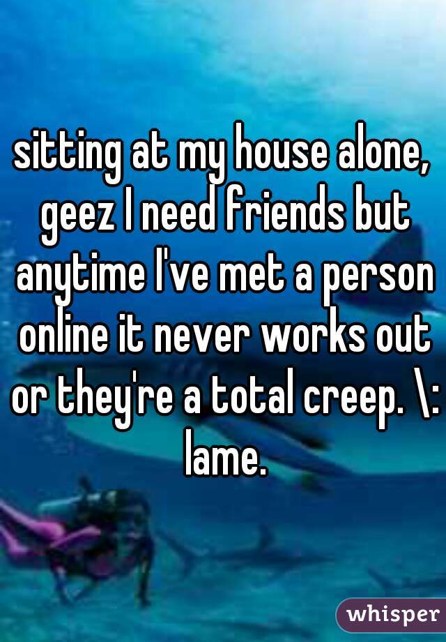 sitting at my house alone, geez I need friends but anytime I've met a person online it never works out or they're a total creep. \: lame.