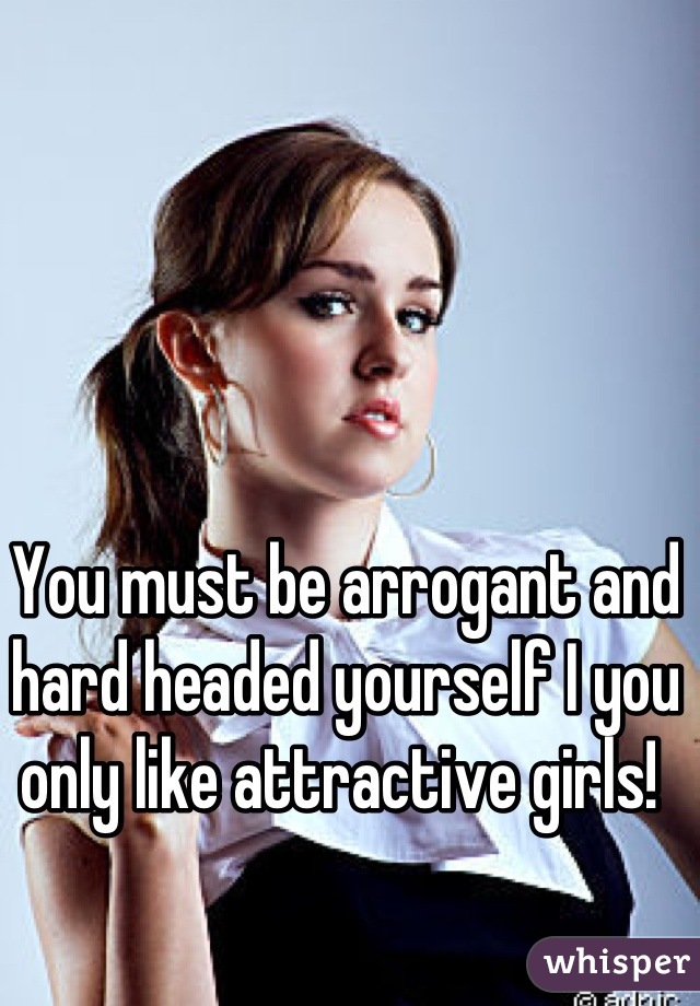 You must be arrogant and hard headed yourself I you only like attractive girls! 