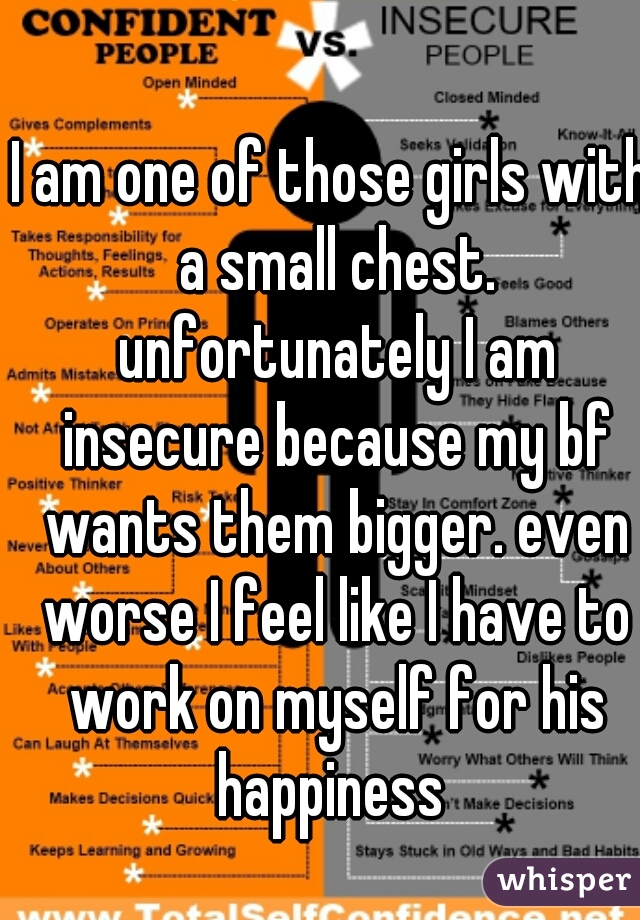 I am one of those girls with a small chest. unfortunately I am insecure because my bf wants them bigger. even worse I feel like I have to work on myself for his happiness 