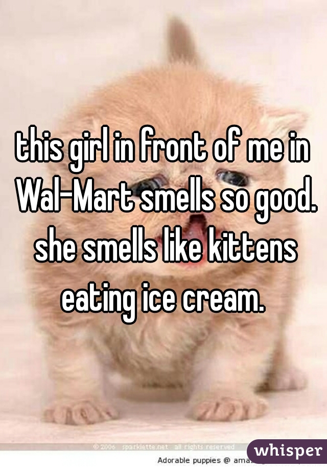 this girl in front of me in Wal-Mart smells so good. she smells like kittens eating ice cream. 