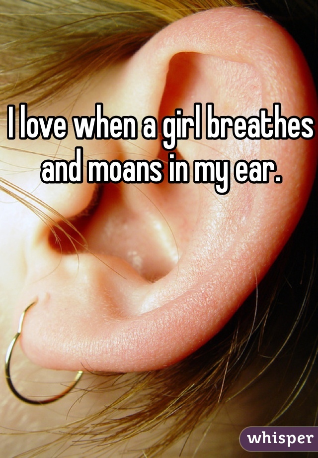 I love when a girl breathes and moans in my ear. 