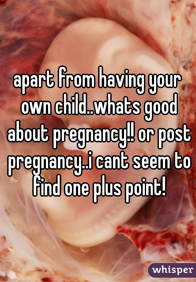 apart from having your own child..whats good about pregnancy!! or post pregnancy..i cant seem to find one plus point!