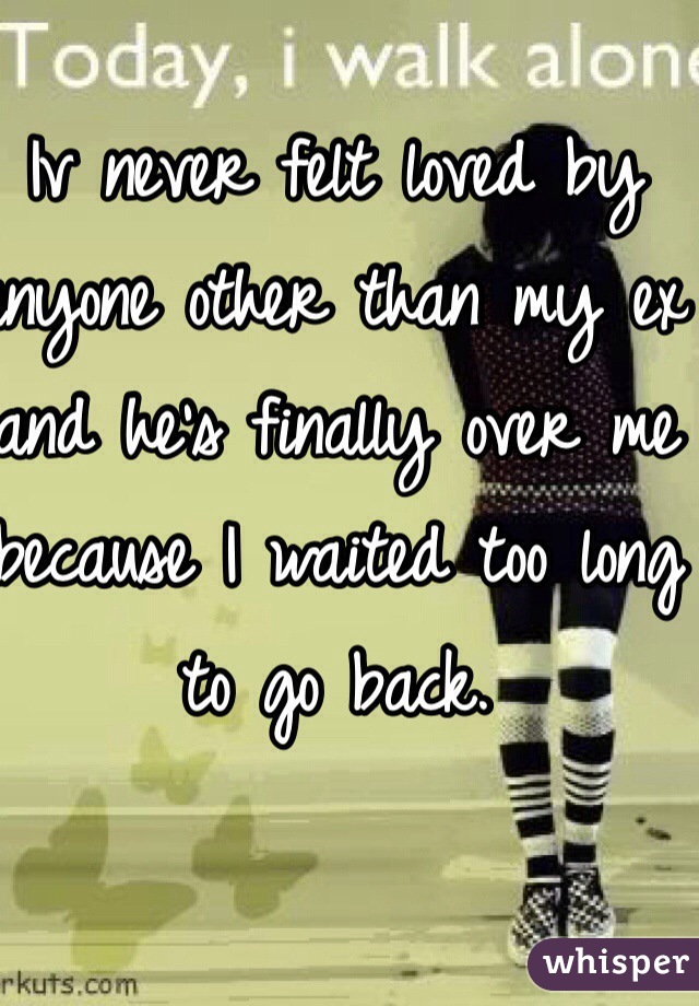 Iv never felt loved by anyone other than my ex and he's finally over me because I waited too long to go back. 