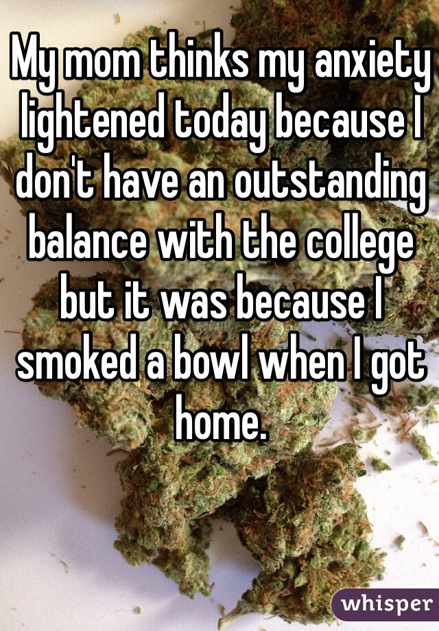 My mom thinks my anxiety lightened today because I don't have an outstanding balance with the college but it was because I smoked a bowl when I got home.
