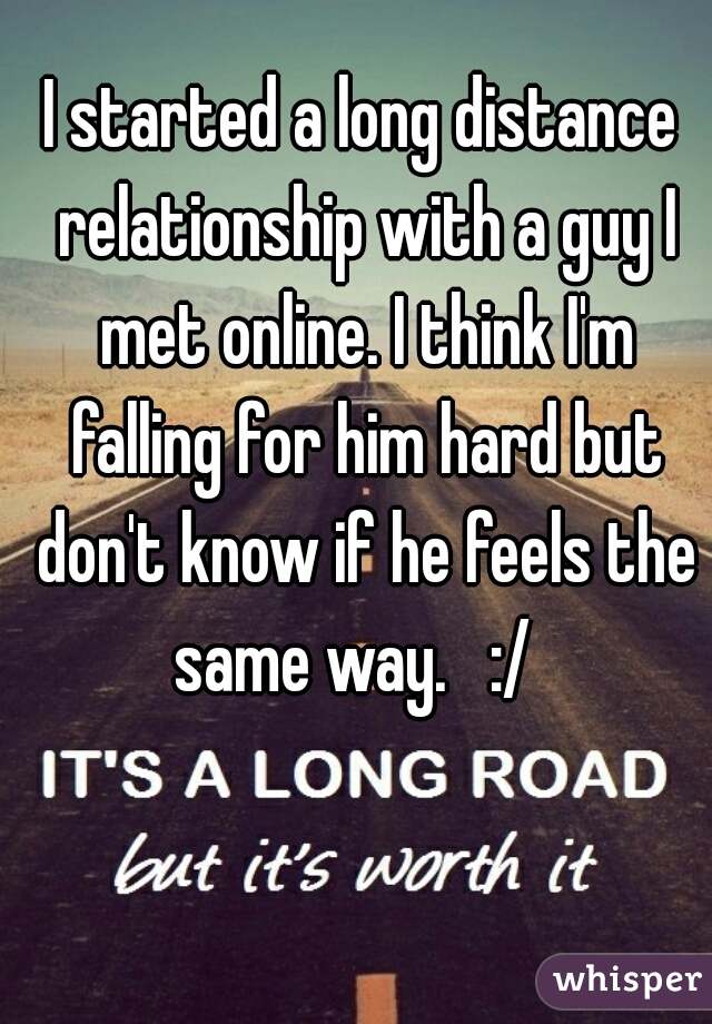 I started a long distance relationship with a guy I met online. I think I'm falling for him hard but don't know if he feels the same way.   :/  