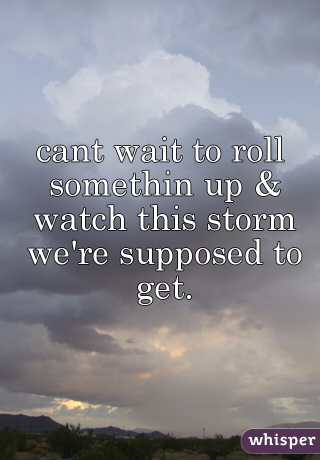 cant wait to roll somethin up & watch this storm we're supposed to get.