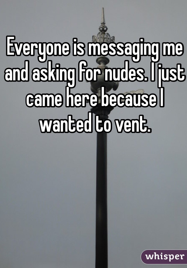 Everyone is messaging me and asking for nudes. I just came here because I wanted to vent. 