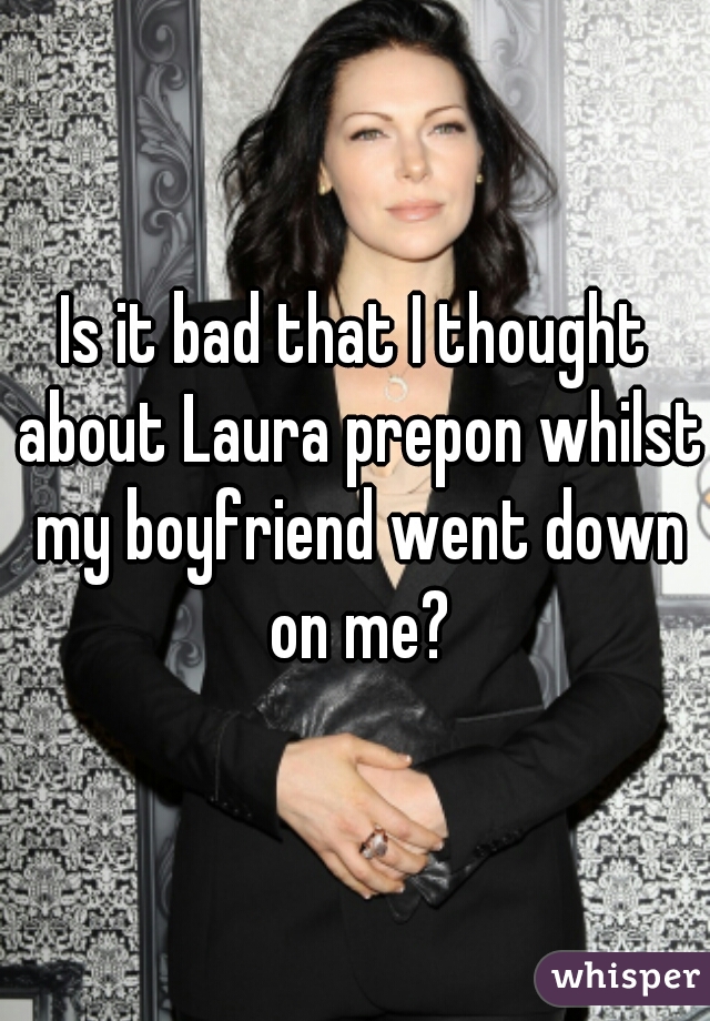 Is it bad that I thought about Laura prepon whilst my boyfriend went down on me?
