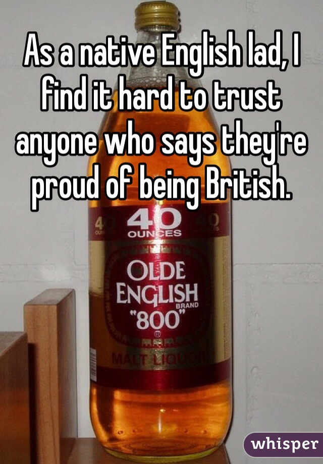 As a native English lad, I find it hard to trust anyone who says they're proud of being British.