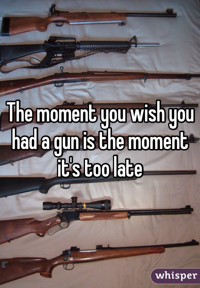 The moment you wish you had a gun is the moment it's too late