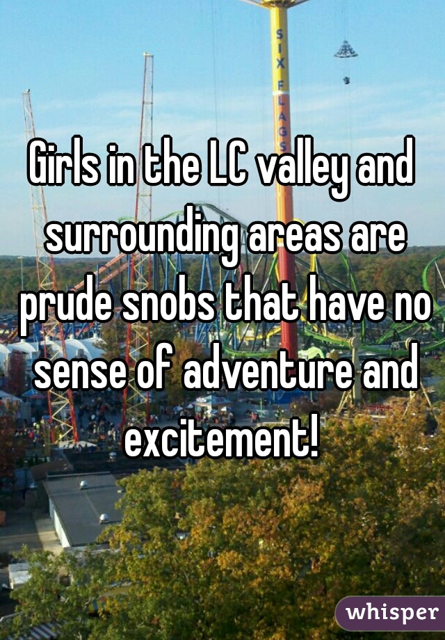 Girls in the LC valley and surrounding areas are prude snobs that have no sense of adventure and excitement! 