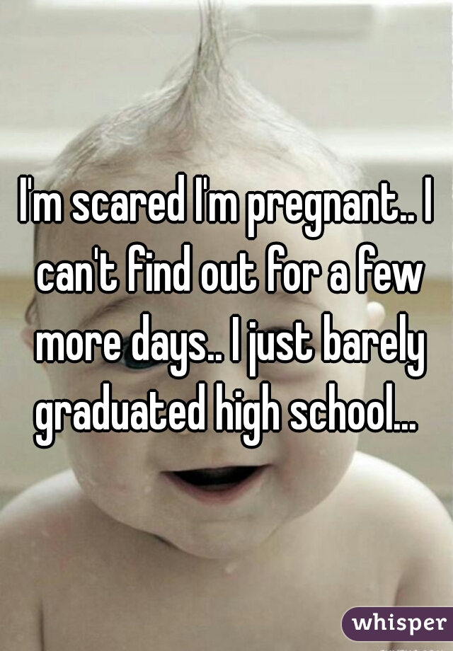 I'm scared I'm pregnant.. I can't find out for a few more days.. I just barely graduated high school... 