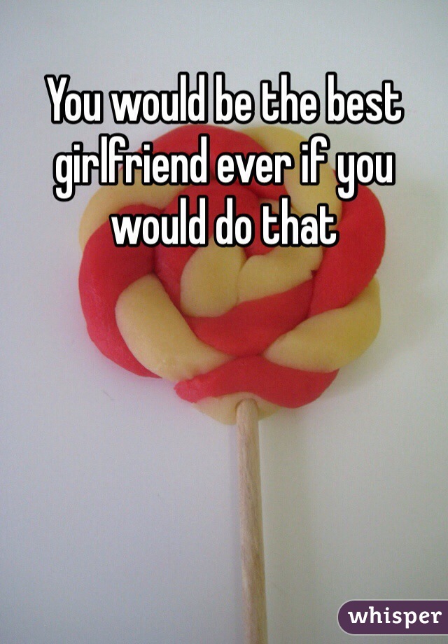 You would be the best girlfriend ever if you would do that