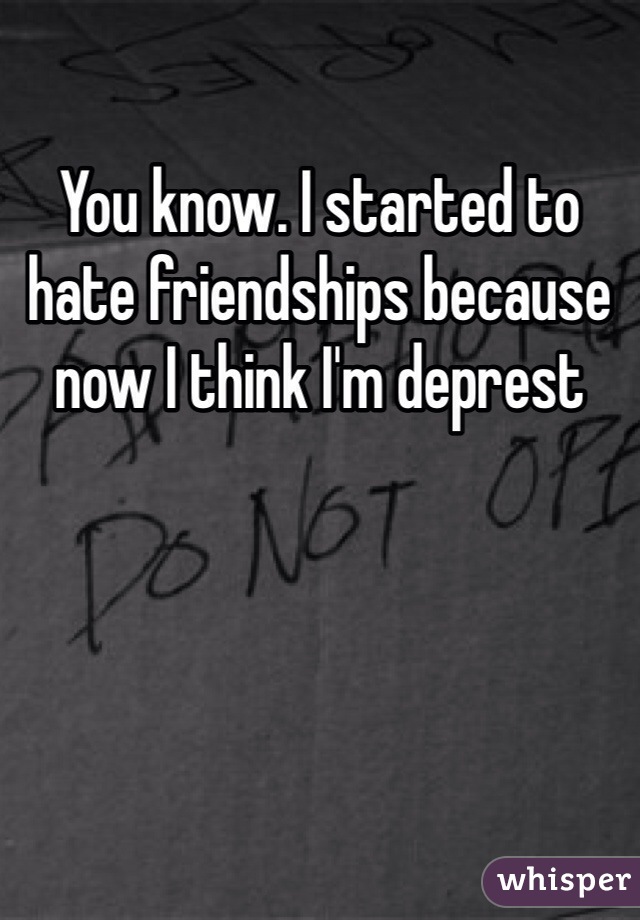 You know. I started to hate friendships because now I think I'm deprest 