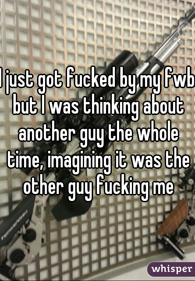 I just got fucked by my fwb but I was thinking about another guy the whole time, imagining it was the other guy fucking me