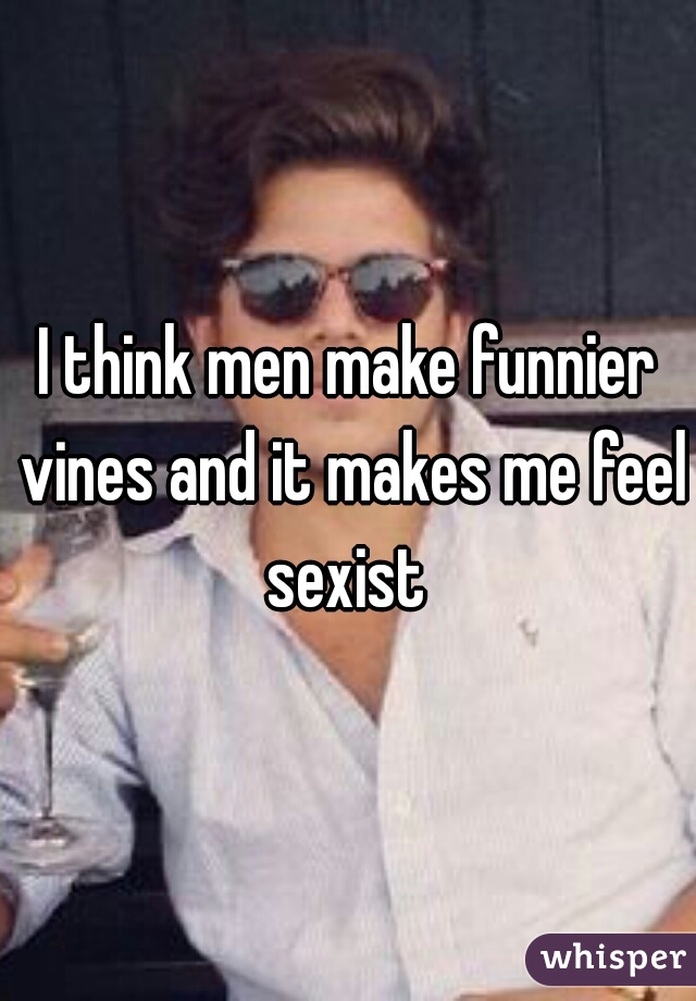 I think men make funnier vines and it makes me feel sexist 