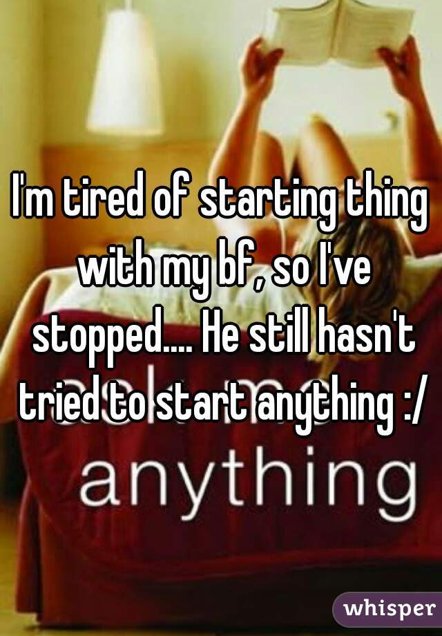 I'm tired of starting thing with my bf, so I've stopped.... He still hasn't tried to start anything :/