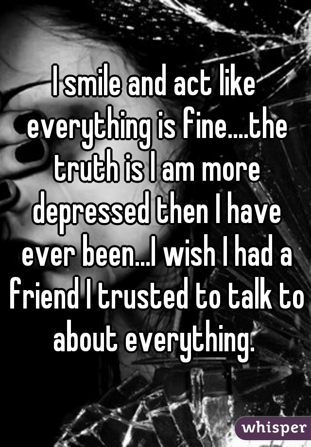 I smile and act like everything is fine....the truth is I am more depressed then I have ever been...I wish I had a friend I trusted to talk to about everything. 