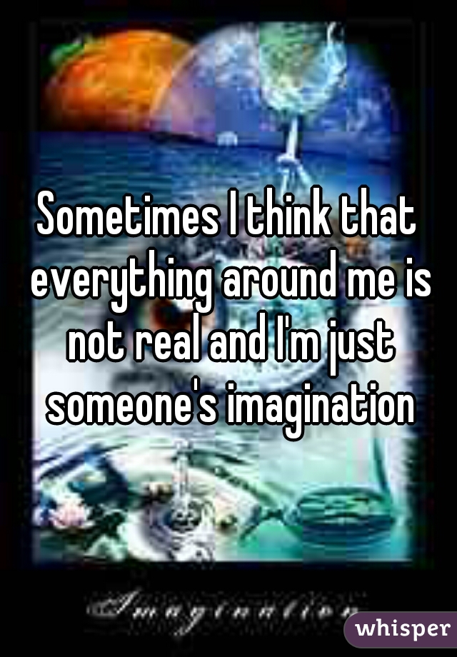 Sometimes I think that everything around me is not real and I'm just someone's imagination