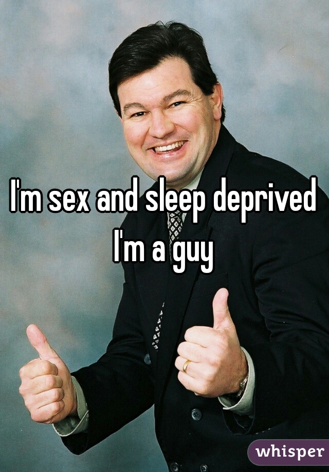 I'm sex and sleep deprived I'm a guy 
