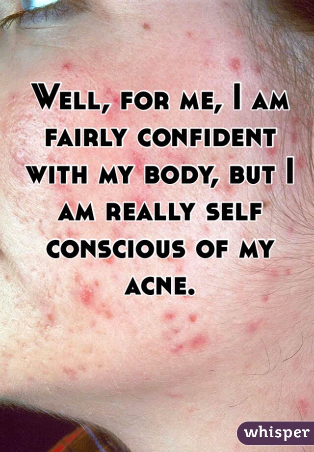 Well, for me, I am fairly confident with my body, but I am really self conscious of my acne.  