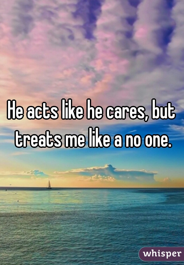 He acts like he cares, but treats me like a no one.