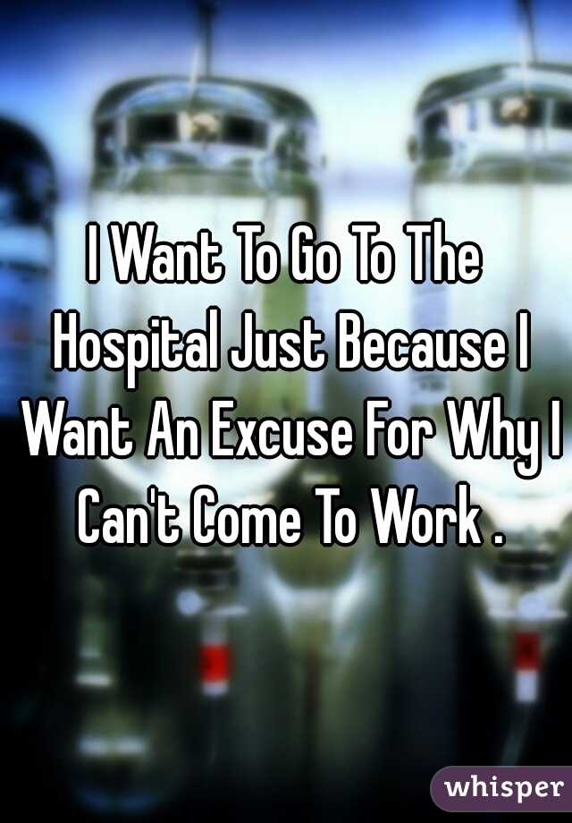 I Want To Go To The Hospital Just Because I Want An Excuse For Why I Can't Come To Work .