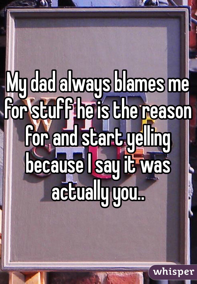 My dad always blames me for stuff he is the reason for and start yelling because I say it was actually you..