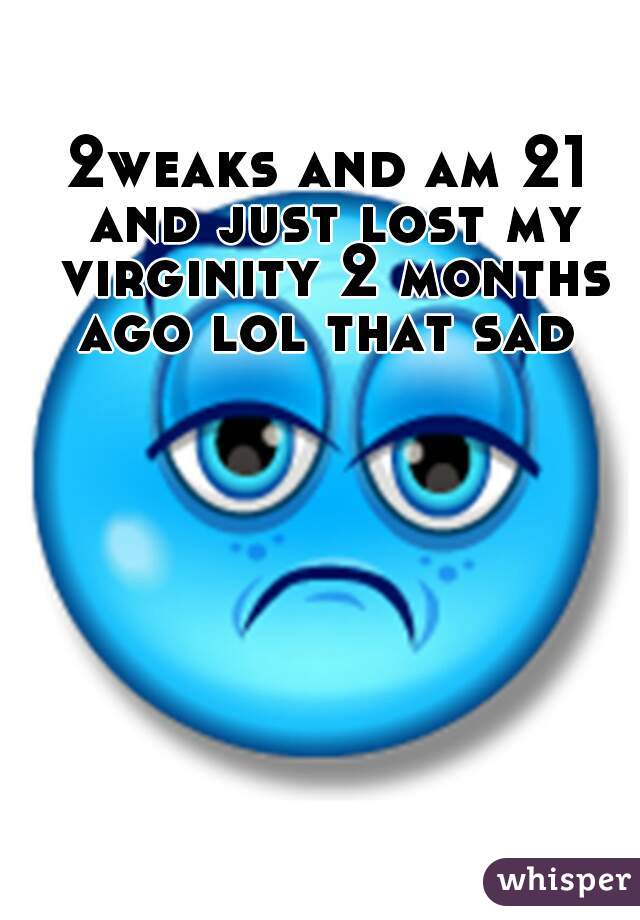 2weaks and am 21 and just lost my virginity 2 months ago lol that sad 