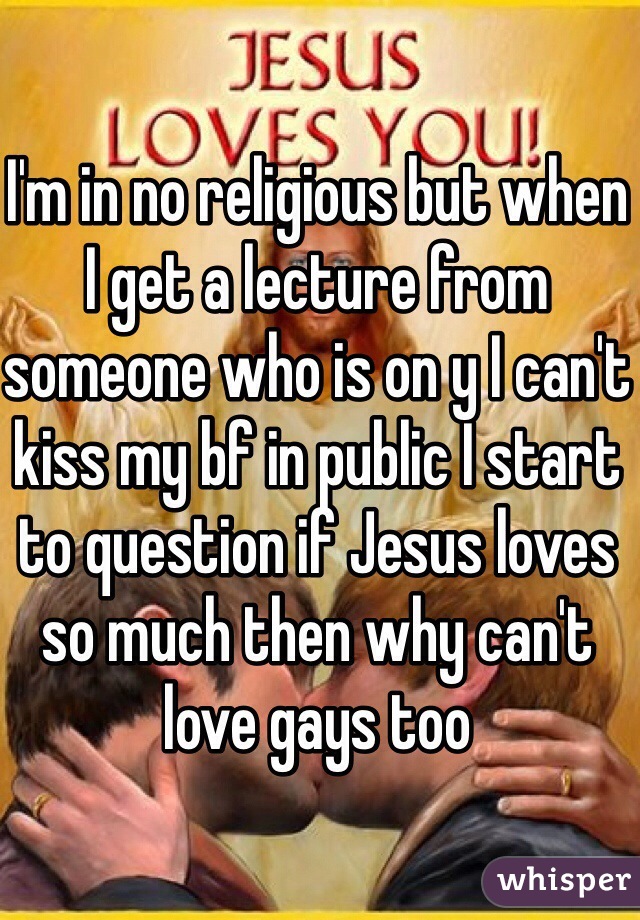 I'm in no religious but when I get a lecture from someone who is on y I can't kiss my bf in public I start to question if Jesus loves so much then why can't love gays too